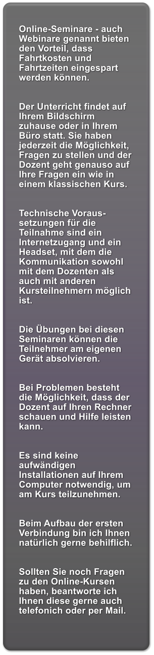 Online-Seminare - auch Webinare genannt bieten den Vorteil, dass Fahrtkosten und Fahrtzeiten eingespart werden knnen.   Der Unterricht findet auf Ihrem Bildschirm zuhause oder in Ihrem Bro statt. Sie haben jederzeit die Mglichkeit, Fragen zu stellen und der Dozent geht genauso auf Ihre Fragen ein wie in einem klassischen Kurs.   Technische Voraus-setzungen fr die Teilnahme sind ein Internetzugang und ein Headset, mit dem die Kommunikation sowohl mit dem Dozenten als auch mit anderen Kursteilnehmern mglich ist.   Die bungen bei diesen Seminaren knnen die Teilnehmer am eigenen Gert absolvieren.   Bei Problemen besteht die Mglichkeit, dass der Dozent auf Ihren Rechner schauen und Hilfe leisten kann.   Es sind keine aufwndigen Installationen auf Ihrem Computer notwendig, um am Kurs teilzunehmen.   Beim Aufbau der ersten Verbindung bin ich Ihnen natrlich gerne behilflich.   Sollten Sie noch Fragen zu den Online-Kursen haben, beantworte ich Ihnen diese gerne auch telefonich oder per Mail.